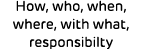 How, who, when, where, with what, responsibilty