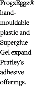 FrogzEggz® hand mouldable plastic and Superglue Gel expand Pratley's adhesive offerings. 
